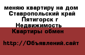 меняю квартиру на дом - Ставропольский край, Пятигорск г. Недвижимость » Квартиры обмен   